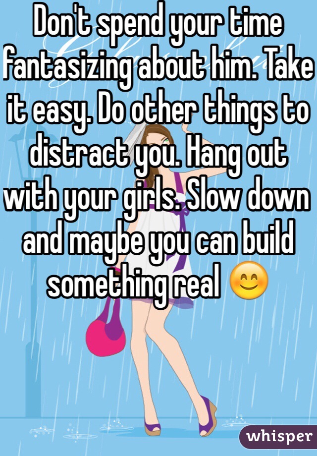 Don't spend your time fantasizing about him. Take it easy. Do other things to distract you. Hang out with your girls. Slow down and maybe you can build something real 😊