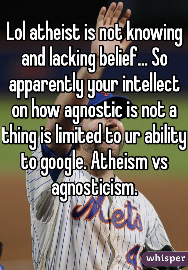 Lol atheist is not knowing and lacking belief... So apparently your intellect on how agnostic is not a thing is limited to ur ability to google. Atheism vs agnosticism.