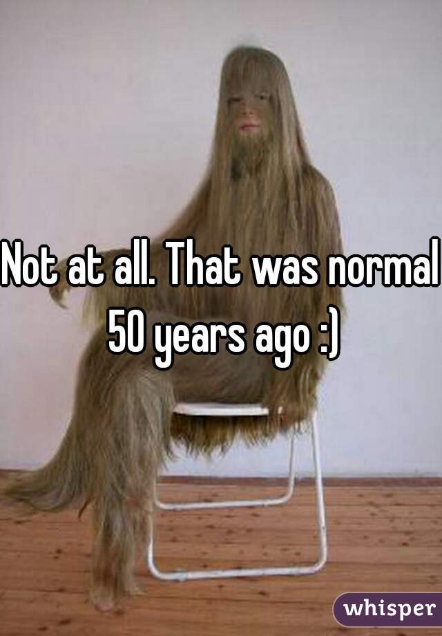 Not at all. That was normal 50 years ago :)
