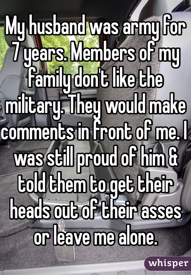 My husband was army for 7 years. Members of my family don't like the military. They would make comments in front of me. I was still proud of him & told them to get their heads out of their asses or leave me alone. 