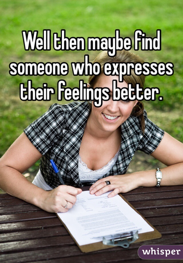 Well then maybe find someone who expresses their feelings better.