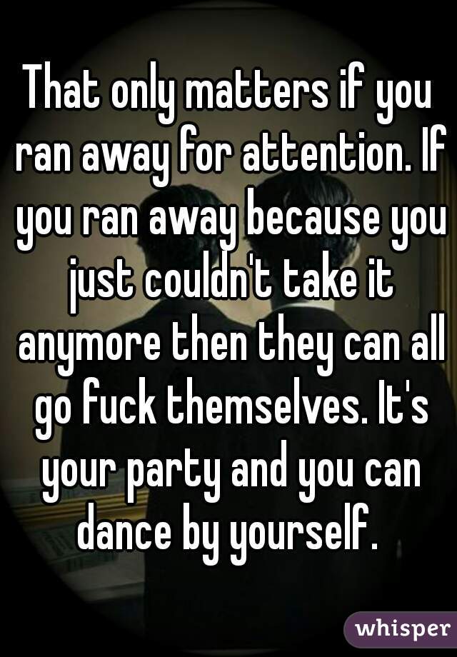 That only matters if you ran away for attention. If you ran away because you just couldn't take it anymore then they can all go fuck themselves. It's your party and you can dance by yourself. 