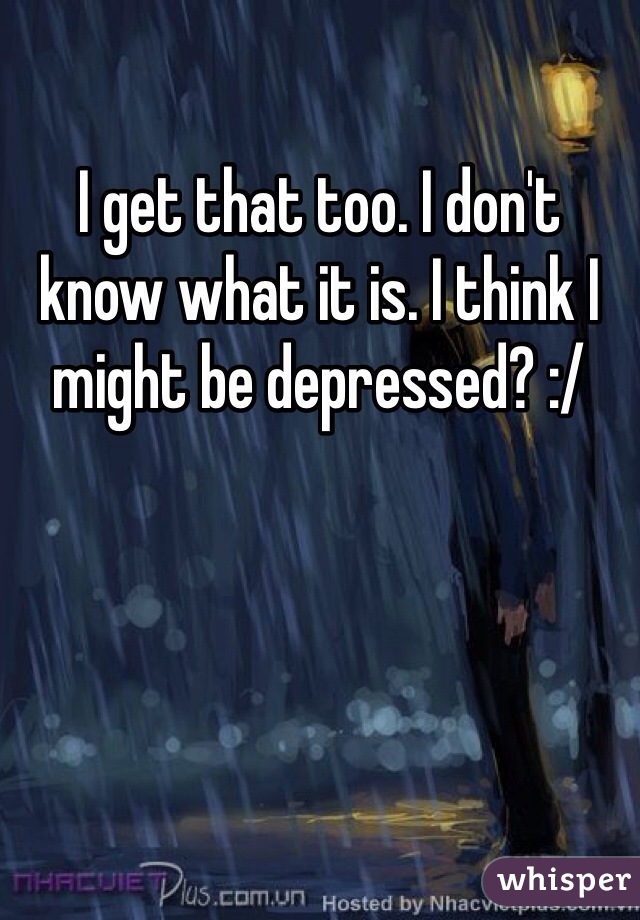 I get that too. I don't know what it is. I think I might be depressed? :/