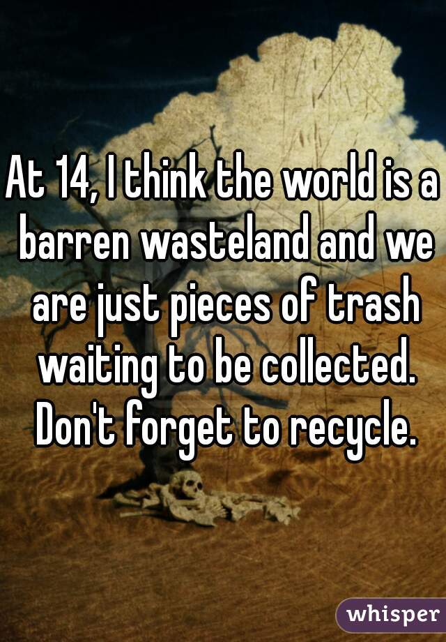 At 14, I think the world is a barren wasteland and we are just pieces of trash waiting to be collected. Don't forget to recycle.