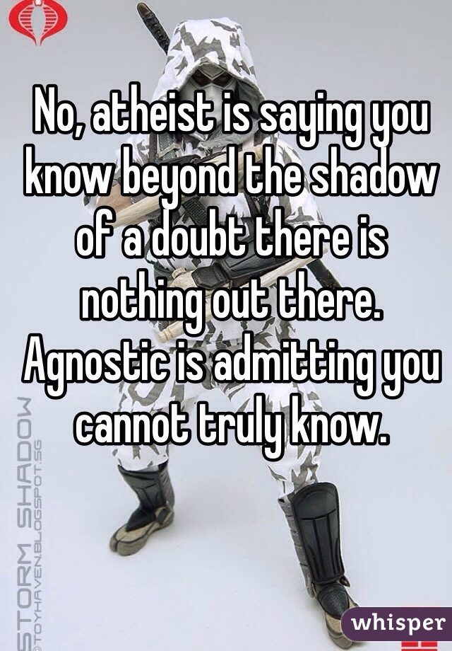 No, atheist is saying you know beyond the shadow of a doubt there is nothing out there. Agnostic is admitting you cannot truly know.