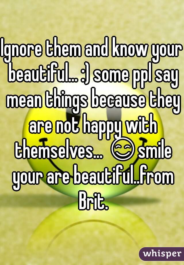 Ignore them and know your beautiful... :) some ppl say mean things because they are not happy with themselves... 😊smile your are beautiful..from Brit.