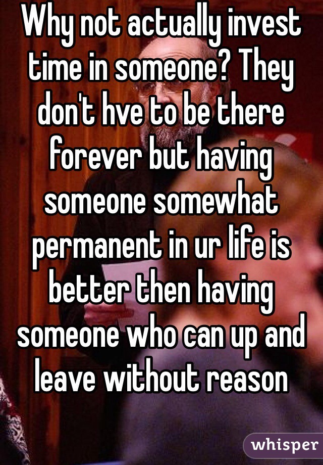 Why not actually invest time in someone? They don't hve to be there forever but having someone somewhat permanent in ur life is better then having someone who can up and leave without reason