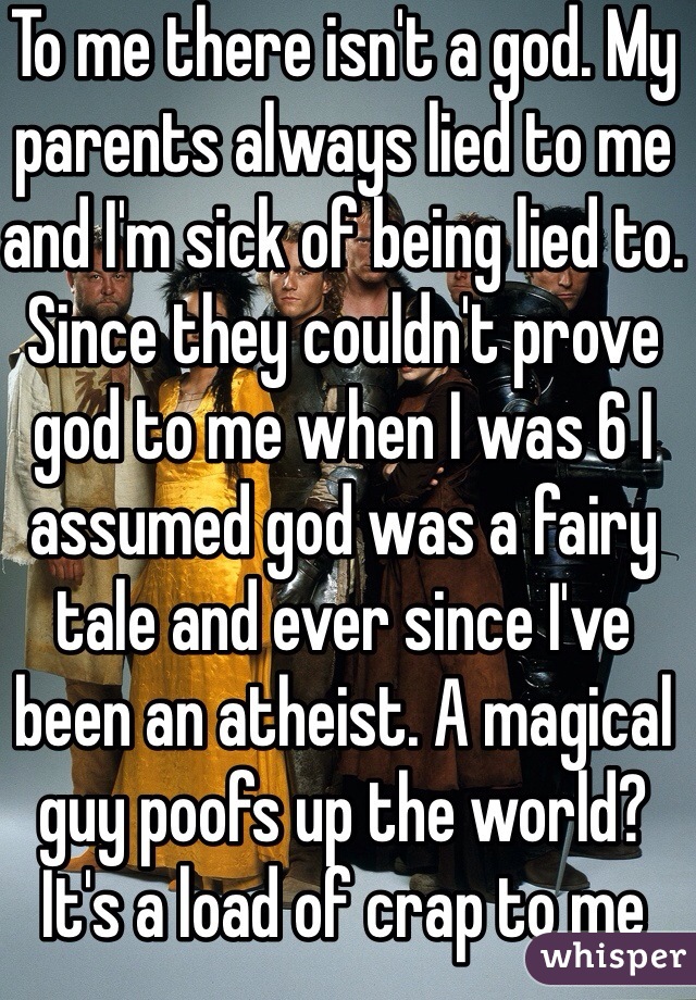 To me there isn't a god. My parents always lied to me and I'm sick of being lied to. Since they couldn't prove god to me when I was 6 I assumed god was a fairy tale and ever since I've been an atheist. A magical guy poofs up the world? It's a load of crap to me