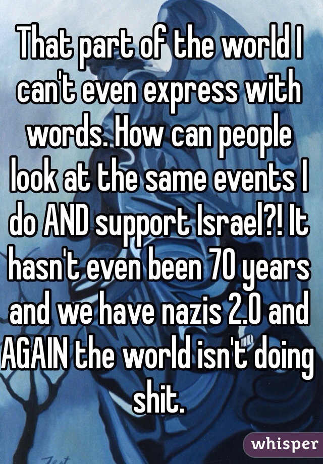 That part of the world I can't even express with words. How can people look at the same events I do AND support Israel?! It hasn't even been 70 years and we have nazis 2.0 and AGAIN the world isn't doing shit. 