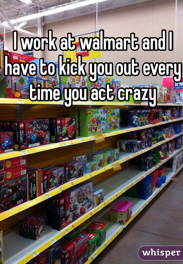I work at walmart and I have to kick you out every time you act crazy