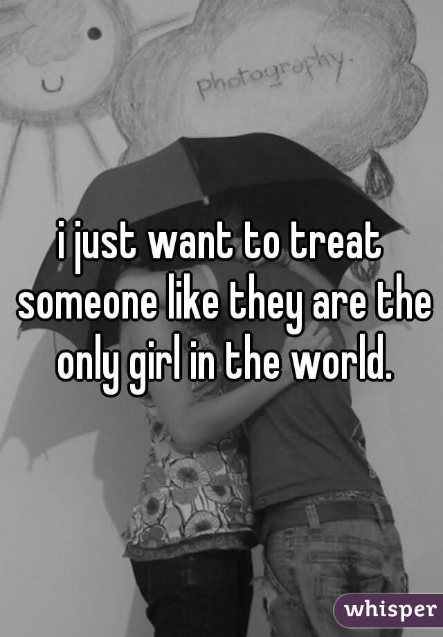 i just want to treat someone like they are the only girl in the world.