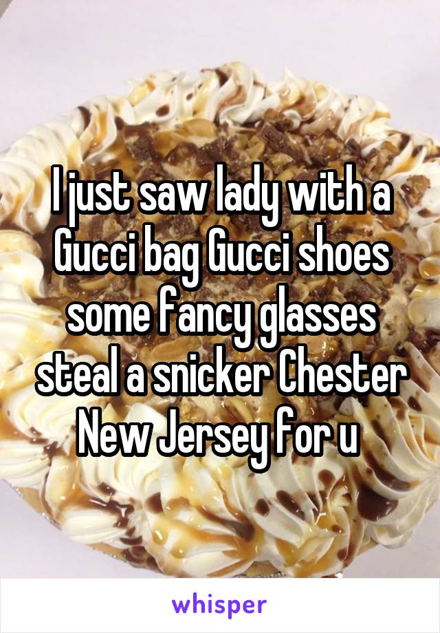 I just saw lady with a Gucci bag Gucci shoes some fancy glasses steal a snicker Chester New Jersey for u 