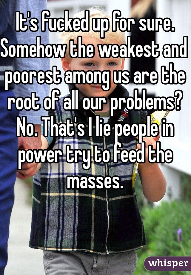 It's fucked up for sure. Somehow the weakest and poorest among us are the root of all our problems? No. That's I lie people in power try to feed the masses.