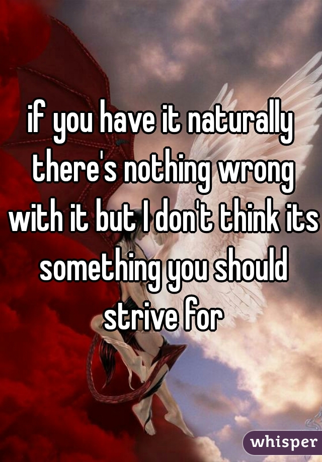 if you have it naturally there's nothing wrong with it but I don't think its something you should strive for