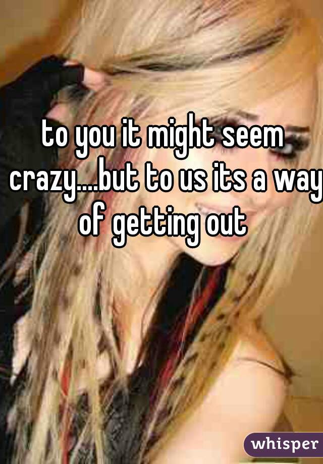 to you it might seem crazy....but to us its a way of getting out 
