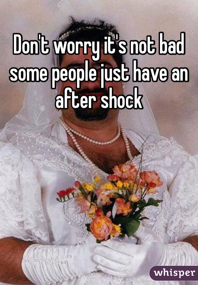 Don't worry it's not bad some people just have an after shock 