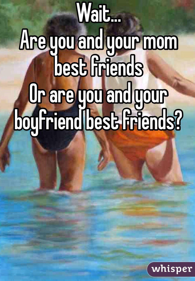 Wait...
Are you and your mom best friends 
Or are you and your boyfriend best friends?