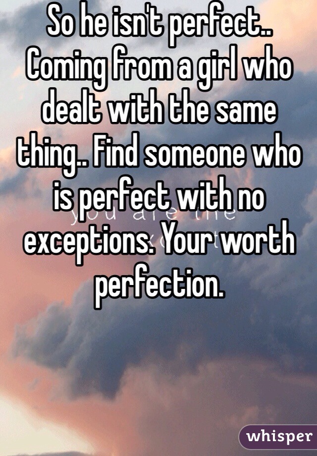 So he isn't perfect.. Coming from a girl who dealt with the same thing.. Find someone who is perfect with no exceptions. Your worth perfection. 