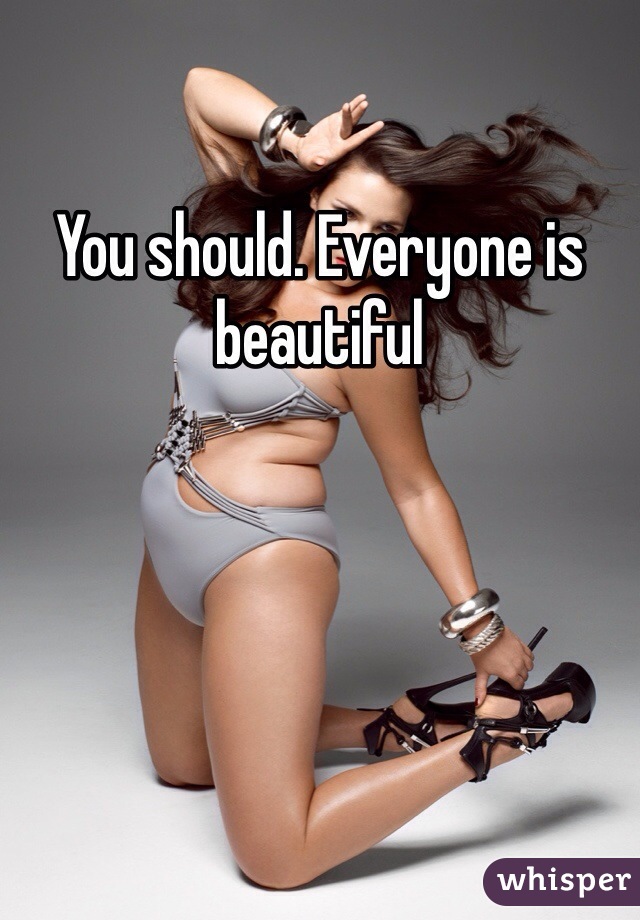 You should. Everyone is beautiful