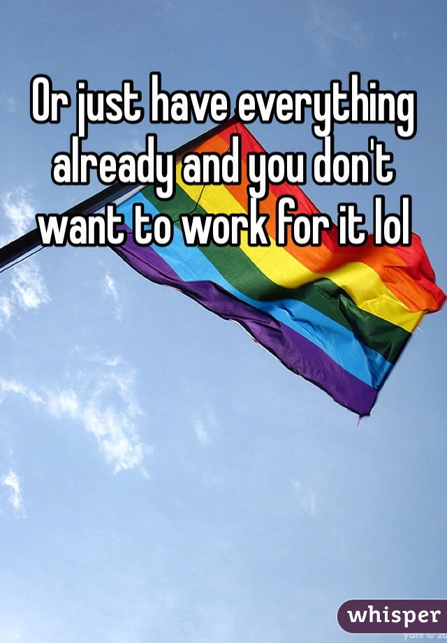 Or just have everything already and you don't want to work for it lol 