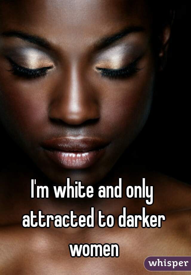 I'm white and only attracted to darker women