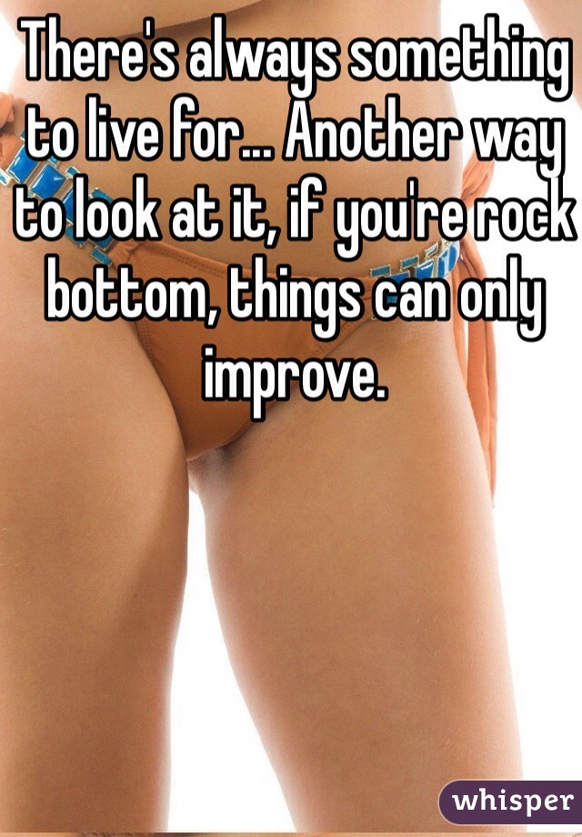 There's always something to live for... Another way to look at it, if you're rock bottom, things can only improve. 