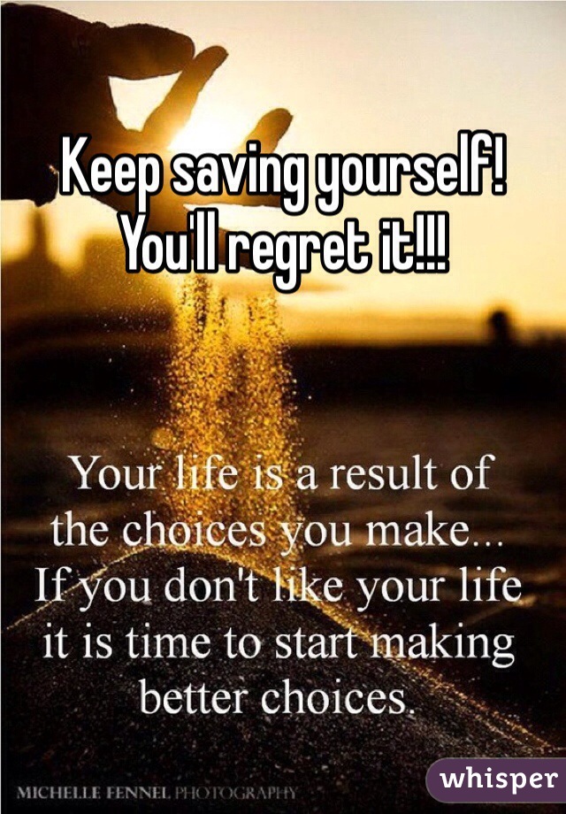Keep saving yourself! You'll regret it!!!