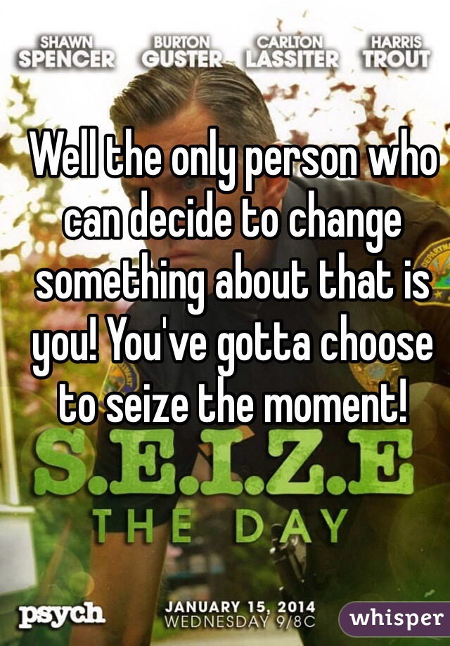 Well the only person who can decide to change something about that is you! You've gotta choose to seize the moment!