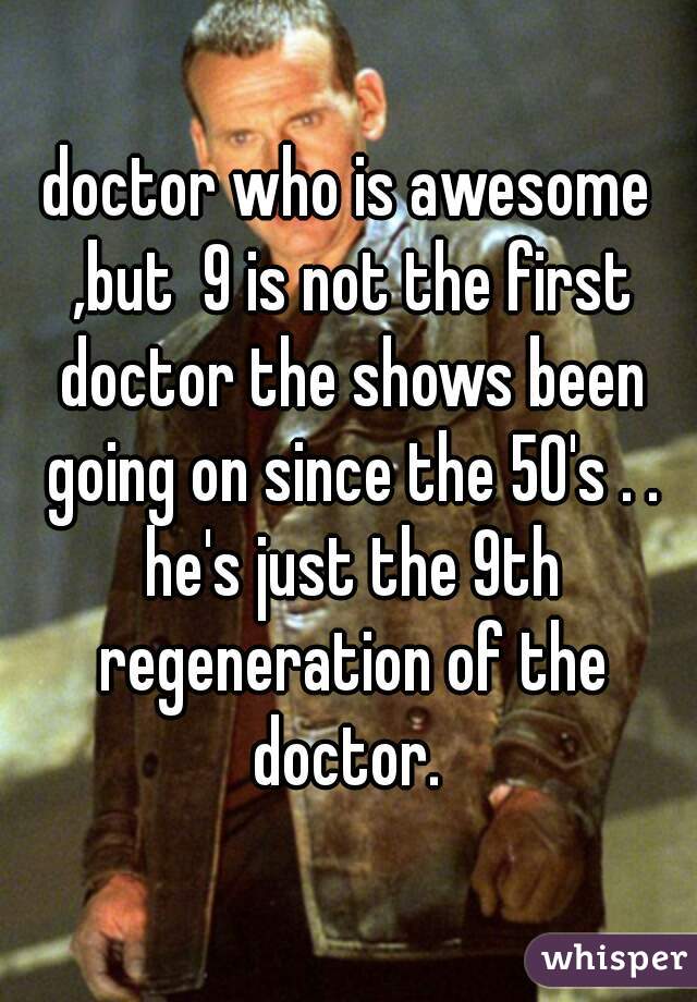 doctor who is awesome ,but  9 is not the first doctor the shows been going on since the 50's . . he's just the 9th regeneration of the doctor. 