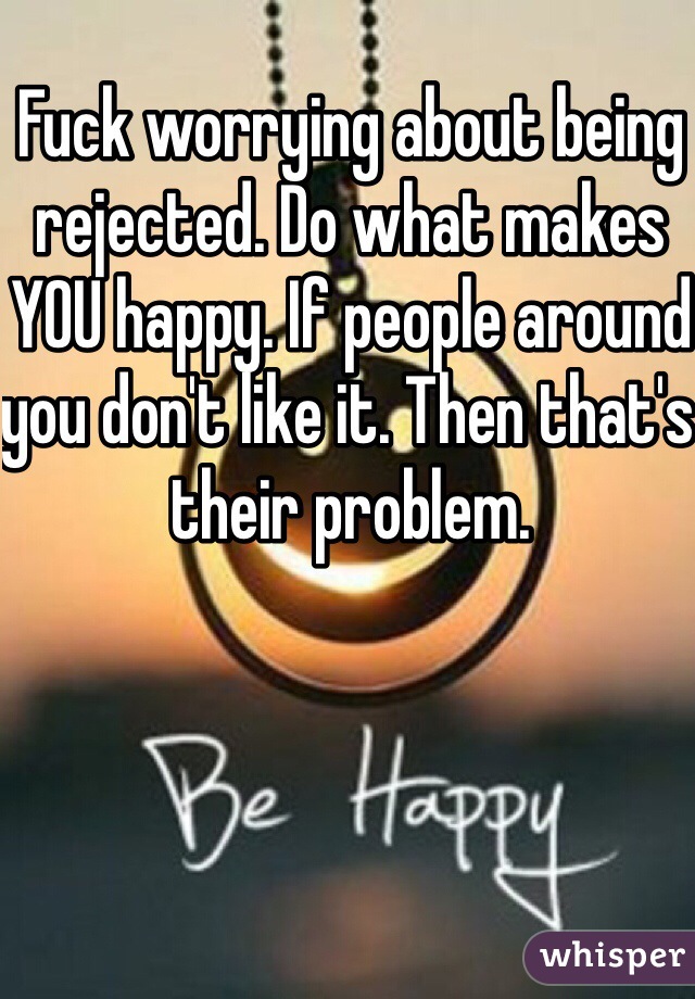 Fuck worrying about being rejected. Do what makes YOU happy. If people around you don't like it. Then that's their problem. 