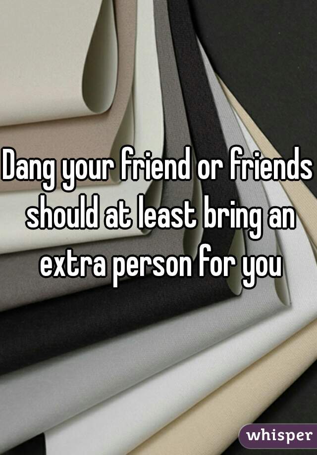 Dang your friend or friends should at least bring an extra person for you