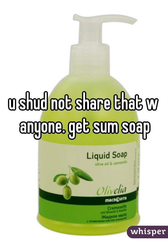 u shud not share that w anyone. get sum soap