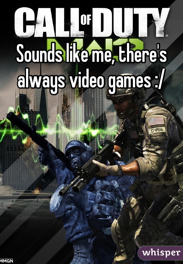 Sounds like me, there's always video games :/