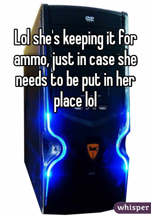 Lol she's keeping it for ammo, just in case she needs to be put in her place lol