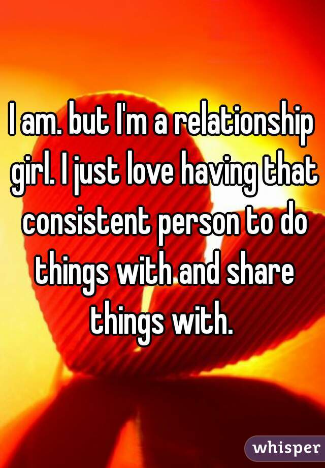 I am. but I'm a relationship girl. I just love having that consistent person to do things with and share things with. 