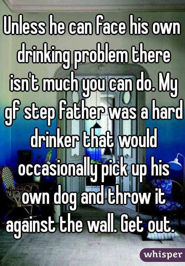 Unless he can face his own drinking problem there isn't much you can do. My gf step father was a hard drinker that would occasionally pick up his own dog and throw it against the wall. Get out.  