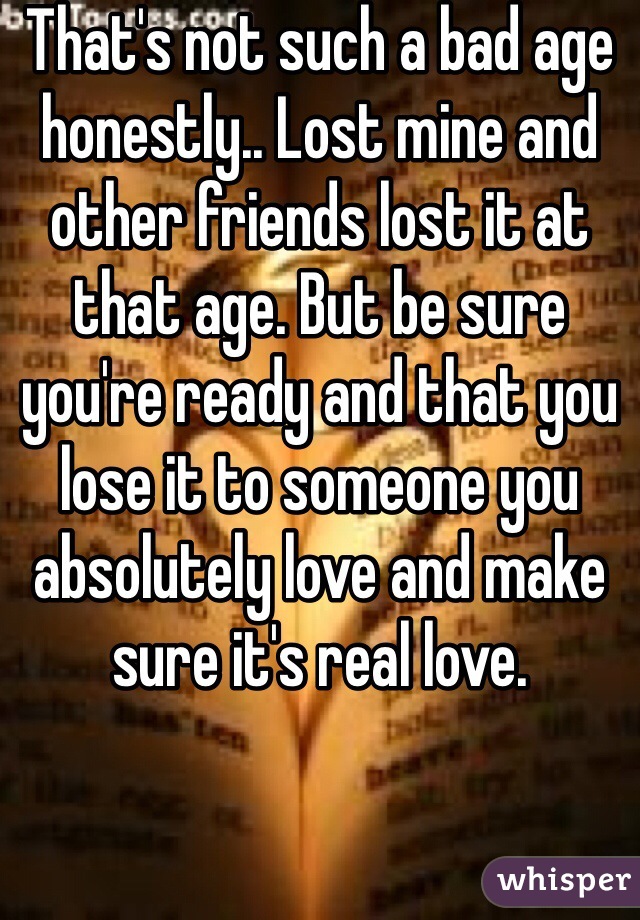 That's not such a bad age honestly.. Lost mine and other friends lost it at that age. But be sure you're ready and that you lose it to someone you absolutely love and make sure it's real love. 