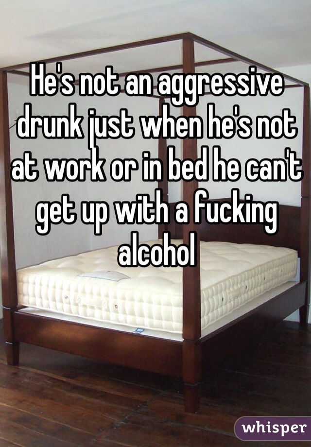 He's not an aggressive drunk just when he's not at work or in bed he can't get up with a fucking alcohol  