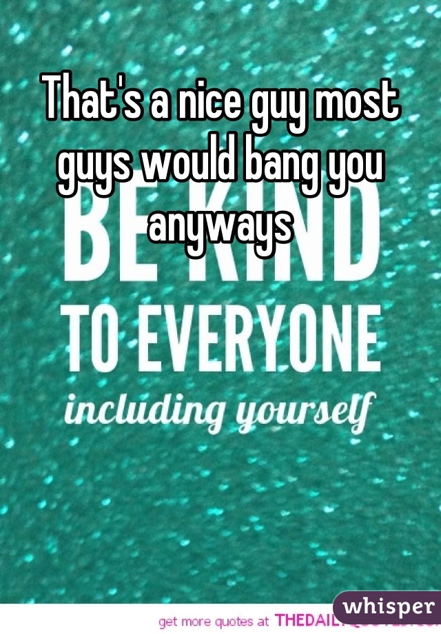 That's a nice guy most guys would bang you anyways