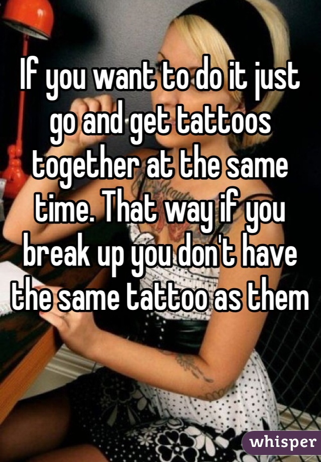 If you want to do it just go and get tattoos together at the same time. That way if you break up you don't have the same tattoo as them