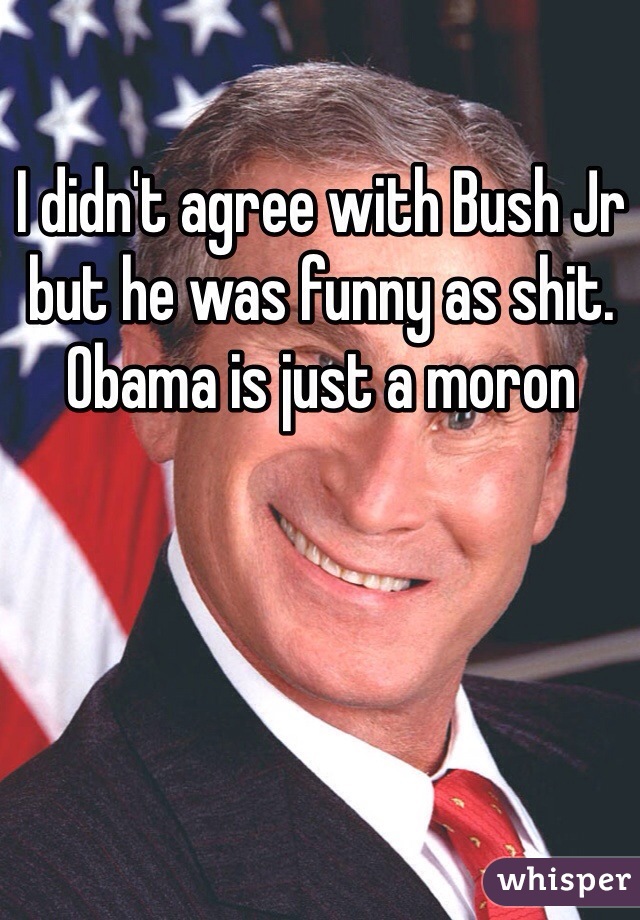 I didn't agree with Bush Jr but he was funny as shit. Obama is just a moron