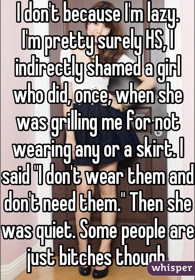 I don't because I'm lazy.
I'm pretty surely HS, I indirectly shamed a girl who did, once, when she was grilling me for not wearing any or a skirt. I said "I don't wear them and don't need them." Then she was quiet. Some people are just bitches though.