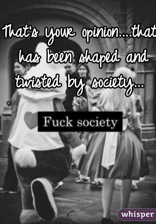 That's your opinion....that has been shaped and twisted by society... 