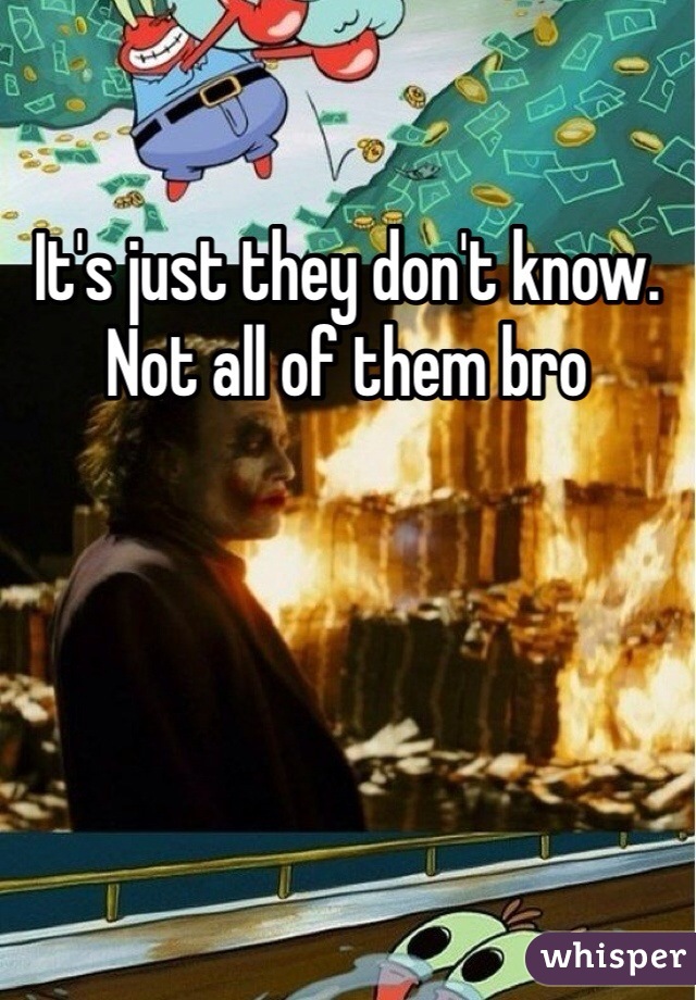 It's just they don't know. Not all of them bro
