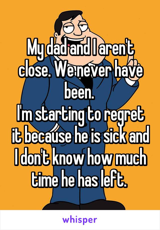 My dad and I aren't close. We never have been. 
I'm starting to regret it because he is sick and I don't know how much time he has left. 