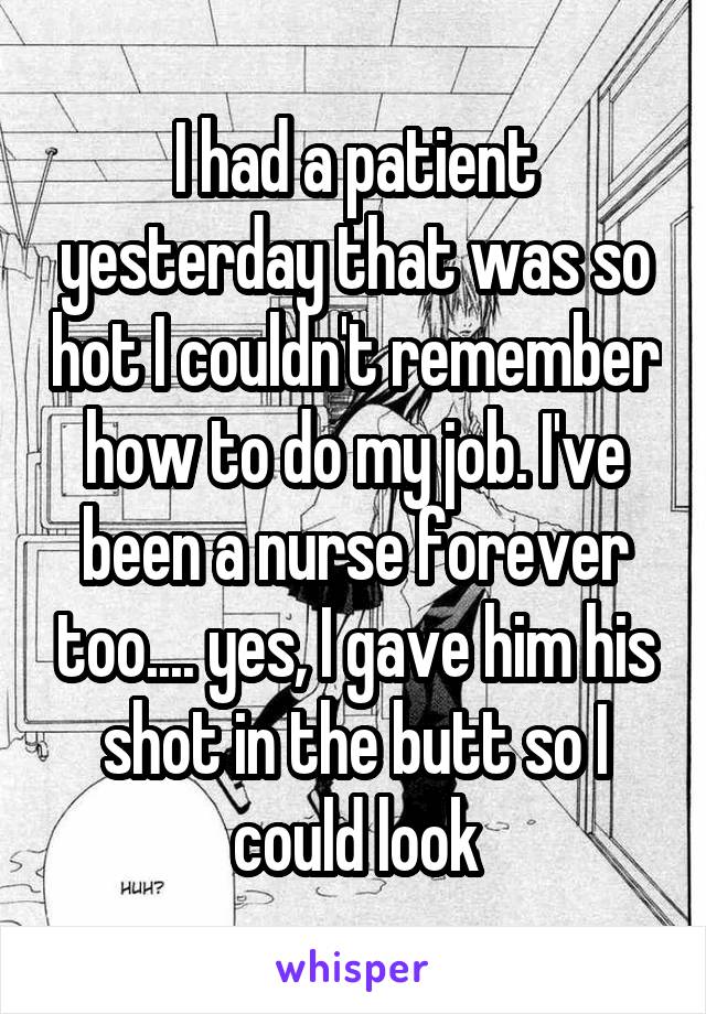 I had a patient yesterday that was so hot I couldn't remember how to do my job. I've been a nurse forever too.... yes, I gave him his shot in the butt so I could look