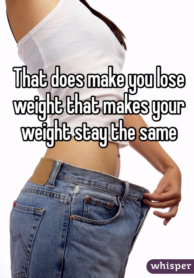 That does make you lose weight that makes your weight stay the same