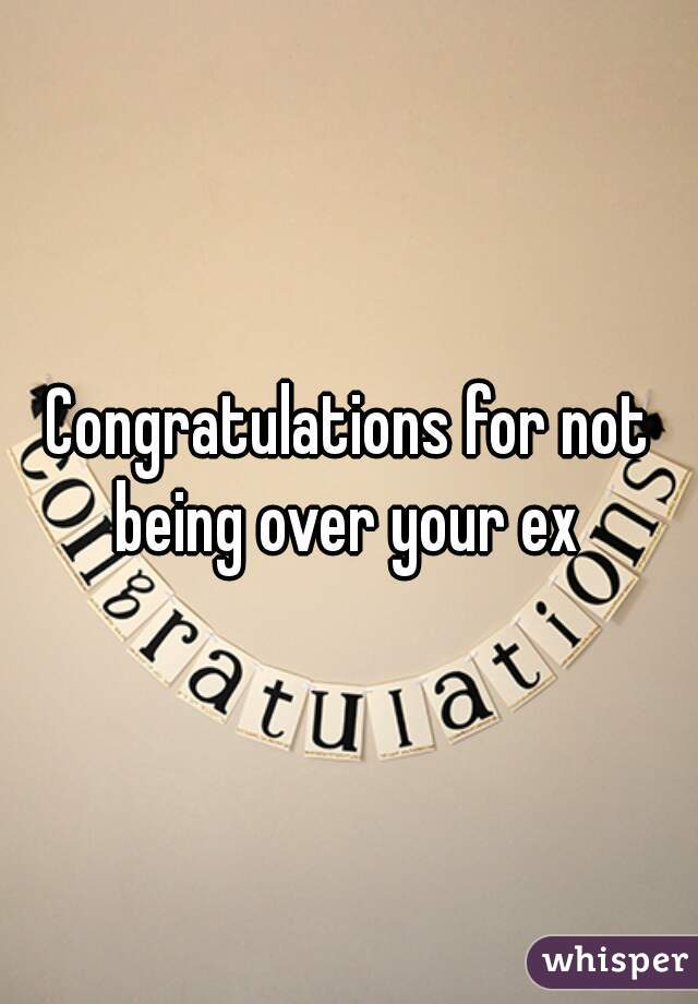 Congratulations for not being over your ex 