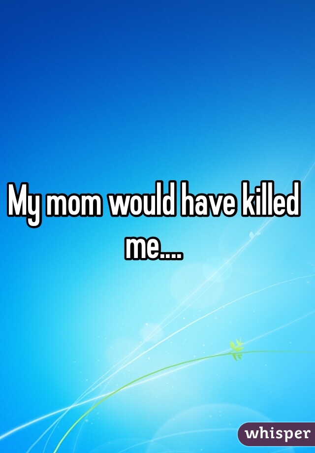 My mom would have killed me....

