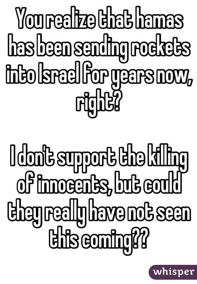 You realize that hamas has been sending rockets into Israel for years now, right? 

I don't support the killing of innocents, but could they really have not seen this coming??